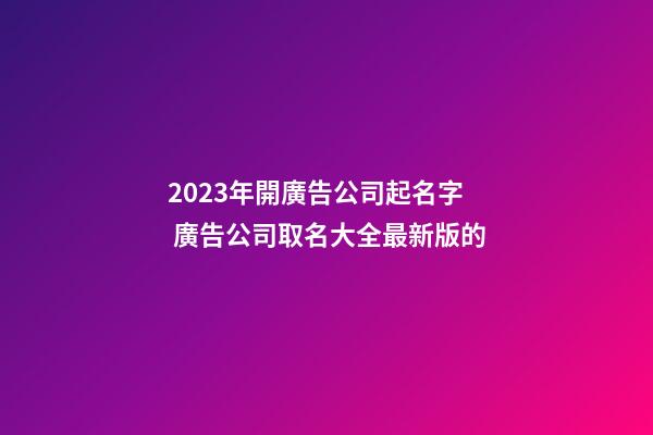 2023年開廣告公司起名字 廣告公司取名大全最新版的-第1張-公司起名-玄機派
